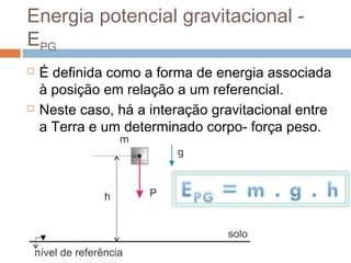 Energia potencial gravitacional -
EPG
   É definida como a forma de energia associada
    à posição em relação a um referencial.
   Neste caso, há a interação gravitacional entre
    a Terra e um determinado corpo- força peso.
 