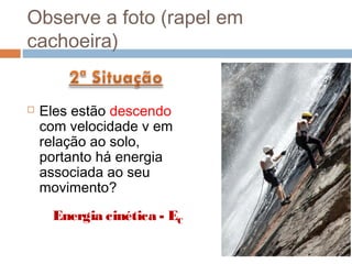 Observe a foto (rapel em
cachoeira)


   Eles estão descendo
    com velocidade v em
    relação ao solo,
    portanto há energia
    associada ao seu
    movimento?
     Energia cinética - EC
 