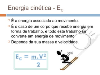 Energia cinética - EC
   É a energia associada ao movimento.
   É o caso de um corpo que recebe energia em
    forma de trabalho, e todo este trabalho se
    converte em energia de movimento.
   Depende da sua massa e velocidade.
 
