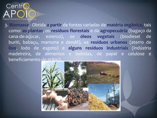 3. Biomassa Obtida a partir de fontes variadas de matéria orgânica, tais
  como: as plantas, os resíduos florestais e da agropecuária (bagaço da
  cana-de-açúcar, esterco), os óleos vegetais (biodiesel de
  buriti, babaçu, mamona e dendê), os resíduos urbanos (aterro de
  lixo lodo de esgoto) e alguns resíduos industriais (indústria
  madeireira, de alimentos e bebidas, de papel e celulose e
  beneficiamento de grãos).
 
