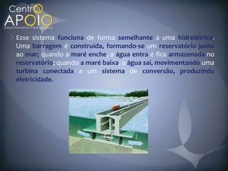 Esse sistema funciona de forma semelhante a uma hidrelétrica
Uma barragem é construída, formando-se um reservatório junto
ao mar; quando a maré enche, a água entra e fica armazenada no
reservatório; quando a maré baixa, a água sai, movimentando uma
turbina conectada a um sistema de conversão, produzindo
eletricidade.
 
