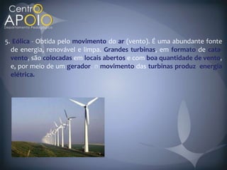 5. Eólica Obtida pelo movimento do ar (vento). É uma abundante fonte
  de energia, renovável e limpa. Grandes turbinas, em formato de cata-
  vento são colocadas em locais abertos e com boa quantidade de vento
  e, por meio de um gerador movimento das turbinas produz energia
  elétrica.
 