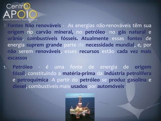 Fontes Não renováveis - As energias não-renováveis têm sua
origem no carvão mineral, no petróleo no gás natural e
urânio, combustíveis fósseis. Atualmente essas fontes de
energia suprem grande parte    necessidade mundial, e, por
não serem renováveis, esses recursos estão cada vez mais
escassos
  Petróleo - é uma fonte de energia de origem
  fóssil constituindo a matéria-prima da indústria petrolífera
  e petroquímica A partir do petróleo se produz gasolina e
  diesel, combustíveis mais usados por automóveis.
 