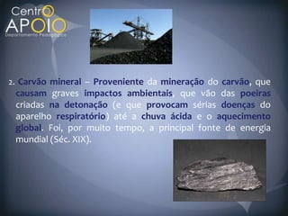 2. Carvão mineral – Proveniente da mineração do carvão, que
 causam graves impactos ambientais, que vão das poeiras
 criadas na detonação (e que provocam sérias doenças do
 aparelho respiratório) até a chuva ácida e o aquecimento
 global. Foi, por muito tempo, a principal fonte de energia
 mundial (Séc. XIX).
 