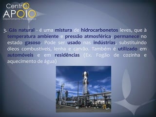 3. Gás natural - é uma mistura de hidrocarbonetos leves que à
  temperatura ambiente e pressão atmosférica permanece no
  estado gasoso Pode ser usado nas indústrias, substituindo
  óleos combustíveis, lenha e carvão. Também é utilizado em
  automóveis e em residências (Ex. Fogão de cozinha e
  aquecimento de água)
 