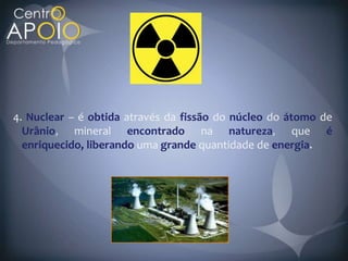 4. Nuclear – é obtida através da fissão do núcleo do átomo de
  Urânio    mineral encontrado na natureza             que é
  enriquecido, liberando uma grande quantidade de energia
 