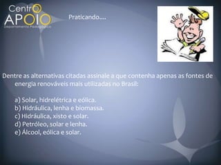 Praticando....




Dentre as alternativas citadas assinale a que contenha apenas as fontes de
   energia renováveis mais utilizadas no Brasil:

    a) Solar, hidrelétrica e eólica.
    b) Hidráulica, lenha e biomassa.
    c) Hidráulica, xisto e solar.
    d) Petróleo, solar e lenha.
    e) Álcool, eólica e solar.
 