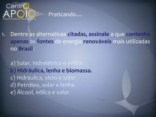 Praticando....


1. Dentre as alternativas citadas, assinale a que contenha
   apenas fontes de energia renováveis mais utilizadas
   no Brasil


   b) Hidráulica, lenha e biomassa.
 