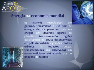 Energia na economia mundial
      os    avanços     tecnológicos     em
      geração, transmissão e uso final de
      energia elétrica permitem que ela
      chegue aos diversos lugares do
      planeta    transformando       regiões
      desocupadas ou pouco desenvolvidas
      em pólos industriais e grandes centros
      urbanos.           impactos     dessas
      transformações são observados em
      nosso cotidiano, até através por de
      imagens de satélite
 