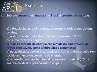Exercício
1.   Sobre o consumo de energia no Brasil é correto afirmar que



     a) a Região Sudeste não consegue consumir toda a energia que
     produz;
     b) o setor residencial e de comércio representam 80% do
     consumo total de energia;
     c) mais da metade da energia consumida no país provém de
     fontes renováveis, como a hidráulica e a biomassa;
     d) nesta década, devido às sucessivas crises econômicas, não tem
     havido aumento do consumo de energia;
     e) o petróleo e o carvão mineral representam mais de 70% de
     energia produzida para consumo no país.
 