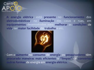 A energia elétrica         presente     funcionamento
eletrodomésticos        iluminação
equipamentos                       melhorar   condições de
vida    maior facilidade    trabalho




Com o aumento no consumo de energia os pesquisadores têm
procurado maneiras mais eficientes e “limpas” de converter
outras formas de energia em energia elétrica.
 