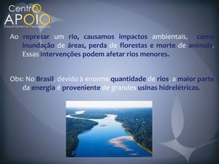 Ao represar um rio, causamos impactos ambientais como
   inundação de áreas, perda de florestas e morte de animais
   Essas intervenções podem afetar rios menores.


Obs No Brasil devido à enorme quantidade de rios a maior parte
   da energia é proveniente de grandes usinas hidrelétricas.
 
