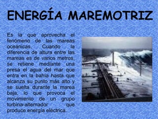ENERGÍA MAREMOTRIZ
Es la que aprovecha el
fenómeno de las mareas
oceánicas.      Cuando       la
diferencia de altura entre las
mareas es de varios metros,
se retiene mediante una
presa el agua del mar que
entra en la bahía hasta que
alcanza su punto más alto y
se suelta durante la marea
baja, lo que provoca el
movimiento de un grupo
turbina-alternador        que
produce energía eléctrica.
 