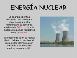 ENERGÍA NUCLEAR
     La energía calorífica
  necesaria para obtener el
     vapor de agua a alta
  temperatura se consigue
mediante la fisión o rotura de
núcleos de átomos radiactivos
       como el uranio.

El proceso de fisión se realiza
dentro del reactor nuclear, el
 resto de los elementos son
   similares a las centrales
   térmicas de combustión.
 