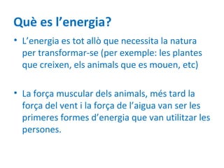 Què es l’energia?
• L’energia es tot allò que necessita la natura
  per transformar-se (per exemple: les plantes
  que creixen, els animals que es mouen, etc)

• La força muscular dels animals, més tard la
  força del vent i la força de l’aigua van ser les
  primeres formes d’energia que van utilitzar les
  persones.
 
