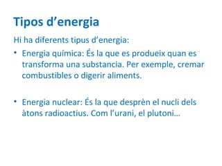 Tipos d’energia
Hi ha diferents tipus d’energia:
• Energia química: És la que es produeix quan es
  transforma una substancia. Per exemple, cremar
  combustibles o digerir aliments.

• Energia nuclear: És la que desprèn el nucli dels
  àtons radioactius. Com l’urani, el plutoni…
 