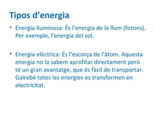 Tipos d’energia
• Energia lluminosa: És l’energia de la llum (fotons).
  Per exemple, l’energia del sol.

• Energia elèctrica: És l’escorça de l'àtom. Aquesta
  energia no la sabem aprofitar directament però
  té un gran avantatge, que és fàcil de transportar.
  Gairebé totes les energies es transformen en
  electricitat.
 