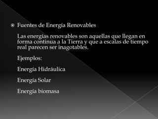  Fuentes de Energía Renovables
Las energías renovables son aquellas que llegan en
forma continua a la Tierra y que a escalas de tiempo
real parecen ser inagotables.
Ejemplos:
Energía Hidráulica
Energía Solar
Energía biomasa
 