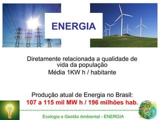 Ecologia e Gestão Ambiental - ENERGIA
ENERGIA
Diretamente relacionada a qualidade de
vida da população
Média 1KW h / habitante
Produção atual de Energia no Brasil:
107 a 115 mil MW h / 196 milhões hab.
 