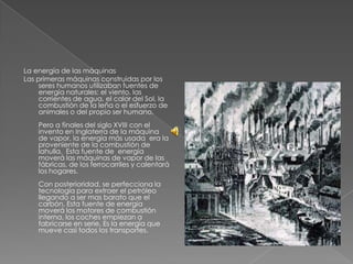 La energía de las máquinas
Las primeras máquinas construidas por los
seres humanos utilizaban fuentes de
energía naturales: el viento, las
corrientes de agua, el calor del Sol, la
combustión de la leña o el esfuerzo de
animales o del propio ser humano.
Pero a finales del siglo XVIII con el
invento en Inglaterra de la máquina
de vapor, la energía más usada era la
proveniente de la combustión de
lahulla. Esta fuente de energía
moverá las máquinas de vapor de las
fábricas, de los ferrocarriles y calentará
los hogares.
Con posterioridad, se perfecciona la
tecnología para extraer el petróleo
llegando a ser mas barato que el
carbón. Esta fuente de energía
moverá los motores de combustión
interna, los coches empiezan a
fabricarse en serie. Es la energía que
mueve casi todos los transportes.

 