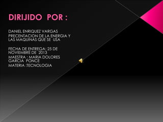 DANIEL ENRIQUEZ VARGAS
PRECENTACION DE LA ENERGIA Y
LAS MAQUINAS QUE SE USA
FECHA DE ENTREGA: 25 DE
NOVIEMBRE DE 2013
MAESTRA : MARIA DOLORES
GARCIA PONCE
MATERIA :TECNOLOGIA

 