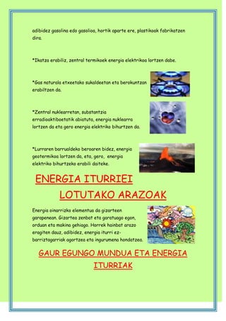 adibidez gasolina edo gasolioa, hortik aparte ere, plastikoak fabrikatzen
dira.

*Ikatza erabiliz, zentral termikoek energia elektrikoa lortzen dabe.

*Gas naturala etxeetako sukaldeetan eta berokuntzan
erabiltzen da.

*Zentral nuklearretan, substantzia
erradioaktiboetatik abiatuta, energia nuklearra
lortzen da eta gero energia elektriko bihurtzen da.

*Lurraren barrualdeko beroaren bidez, energia
geotermikoa lortzen da, eta, gero, energia
elektriko bihurtzeko erabili daiteke.

ENERGIA ITURRIEI
LOTUTAKO ARAZOAK
Energia oinarrizko elementua da gizarteen
garapenean. Gizartea zenbat eta garatuago egon,
orduan eta makina gehiago. Horrek hainbat arazo
eragiten dauz, adibidez, energia iturri ezbarriztagarriak agortzea eta ingurumena hondatzea.

GAUR EGUNGO MUNDUA ETA ENERGIA
ITURRIAK

 