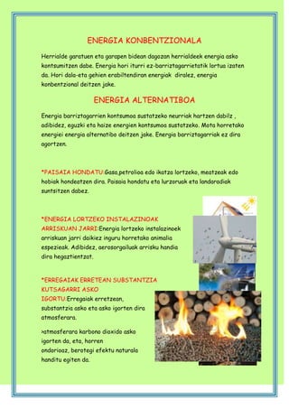 ENERGIA KONBENTZIONALA
Herrialde garatuen eta garapen bidean dagozan herrialdeek energia asko
kontsumitzen dabe. Energia hori iturri ez-barriztagarrietatik lortua izaten
da. Hori dala-eta gehien erabiltendiran energiak diralez, energia
konbentzional deitzen jake.

ENERGIA ALTERNATIBOA
Energia barriztagarrien kontsumoa sustatzeko neurriak hartzen dabilz ,
adibidez, eguzki eta haize energien kontsumoa sustatzeko. Mota horretako
energiei energia alternatibo deitzen jake. Energia barriztagarriak ez dira
agortzen.

*PAISAIA HONDATU:Gasa,petrolioa edo ikatza lortzeko, meatzeak edo
hobiak hondeatzen dira. Paisaia hondatu eta lurzoruak eta landaradiak
suntsitzen dabez.

*ENERGIA LORTZEKO INSTALAZINOAK
ARRISKUAN JARRI:Energia lortzeko instalazinoek
arriskuan jarri daikiez inguru horretako animalia
espezieak. Adibidez, aerosorgailuak arrisku handia
dira hegaztientzat.

*ERREGAIAK ERRETEAN SUBSTANTZIA
KUTSAGARRI ASKO
IGORTU:Erregaiak erretzean,
substantzia asko eta asko igorten dira
atmosferara.
>atmosferara karbono dioxido asko
igorten da, eta, horren
ondorioaz, berotegi efektu naturala
handitu egiten da.

 
