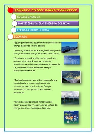 ENERGIA ITURRI BARRIZTAGARRIAK
EGUZKI ENERGIA
HAIZE ENRGIA EDO ENERGIA EOLIKOA
ENERGIA HIDRAULIKOA
BIOMASA
*Eguzki panelen bidez eguzki energia aprobetxatu eta bero energia edo
energia elektrikoa bihurtu daikegu
*Aerosorgailuenbidez haize energia edo energia eolikoa ustiatzen dugu.
Energia mekanikoa energia elektrikoa bihurtzen da.
*Presak eta urtegiak eraikiz, ura batzen da eta
garaiera jakin batetik isurtzen da energia
hidraulikoa zentral hidroelektrikoetan ustiatzen da.
Ur jausietako energia mekanikoa, energia
elektrikoa bihurtzen da.

*Instalaziomaremotrizen bidez, itsasgorako eta
itsasbeherako ur masen mogimendua eta
itsasoko olatuena erabili daiteke. Energia
mareomotriza energia elektrikoa lortzeko
usiatzen da.

*Materia organikoa landara hondakinak edo
zaborrak errez edo tratatuz, energia lortzen da.
Energia iturri horri biomasa deitzen jako.

 