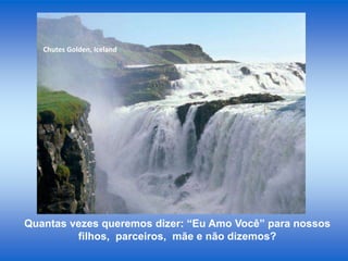 Chutes Golden, Iceland

Quantas vezes queremos dizer: “Eu Amo Você” para nossos
filhos, parceiros, mãe e não dizemos?

 