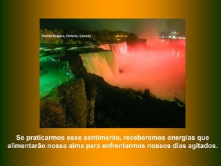 Chutes Niagara, Ontario, Canada

Se praticarmos esse sentimento, receberemos energias que
alimentarão nossa alma para enfrentarmos nossos dias agitados.

 