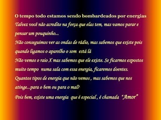 O tempo todo estamos sendo bombardeados por energias

Talvez você não acredite na força que elas tem, mas vamos parar e

pensar um pouquinho...
Não conseguimos ver as ondas de rádio, mas sabemos que existe pois
quando ligamos o aparelho o som está lá

Não vemos o raio X mas sabemos que ele existe. Se ficarmos expostos
muito tempo numa sala com essa energia, ficaremos doentes.
Quantos tipos de energia que não vemos , mas sabemos que nos

atinge...para o bem ou para o mal?
Pois bem, existe uma energia que é especial , é chamada “ Amor”

 