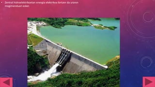 • Zentral hidroelektrikoetan energia elektrikoa lortzen da uraren
mogimenduari esker.

 