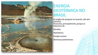 ENERGIA
GEOTÉRMICA NO
BRASIL
Os órgãos de pesquisa no assunto, não tem
estímulo
financeiro, principalmente, porque as
industrias de:
Petróleo
Hidrelétrica
Energia nuclear
Biomassa predominam.

 