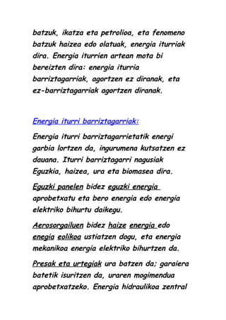 batzuk, ikatza eta petrolioa, eta fenomeno
batzuk haizea edo olatuak, energia iturriak
dira. Energia iturrien artean mota bi
bereizten dira: energia iturria
barriztagarriak, agortzen ez diranak, eta
ez-barriztagarriak agortzen diranak.

Energia iturri barriztagarriak:
Energia iturri barriztagarrietatik energi
garbia lortzen da, ingurumena kutsatzen ez
dauana. Iturri barriztagarri nagusiak
Eguzkia, haizea, ura eta biomasea dira.
Eguzki panelen bidez eguzki energia
aprobetxatu eta bero energia edo energia
elektriko bihurtu daikegu.
Aerosorgailuen bidez haize energia edo
enegia eolikoa ustiatzen dogu, eta energia
mekanikoa energia elektriko bihurtzen da.
Presak eta urtegiak ura batzen da; garaiera
batetik isuritzen da, uraren mogimendua
aprobetxatzeko. Energia hidraulikoa zentral

 