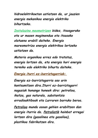 hidroelektrikoetan ustiatzen da, ur jauzien
energia mekanikoa energia elektriko
bihurtzeko.
Instalazino meomotrizen bidez, itsasgorako
eta ur masen mogimendua eta itsasoko
olatuena erabili daiteke. Energia
mareomotriza energia elektrikoa lortzeko
ustiatzen da.
Materia organikoa errez edo tratatuz,
energia lortzen da, eta energia hori energia
termiko edo elektriko bihurtu daiteke.
Energia iturri ez-barriztagarriak:
Energia ez-barriztagarria oso arin
kontsumitzen dira.Iturri ez-barriztagarri
nagusiak honango honeek dira: petrolioa,
ikatza, gas naturala, substantzia
erradioaktiboak eta Lurraren barruko beroa.
Petrolioa mundu osoan gehien erabiltzen dan
energia iturria da. Petroliotik hainbat erregai
lortzen dira (gasolinea eta gasolioa),
plastikoa fabrikatzen dira.

 