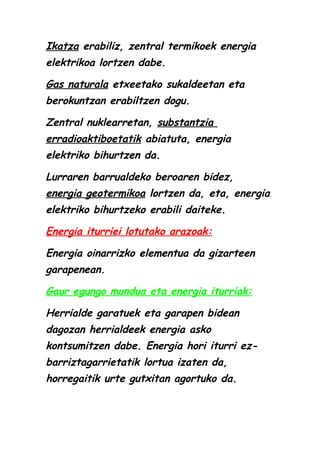 Ikatza erabiliz, zentral termikoek energia
elektrikoa lortzen dabe.
Gas naturala etxeetako sukaldeetan eta
berokuntzan erabiltzen dogu.
Zentral nuklearretan, substantzia
erradioaktiboetatik abiatuta, energia
elektriko bihurtzen da.
Lurraren barrualdeko beroaren bidez,
energia geotermikoa lortzen da, eta, energia
elektriko bihurtzeko erabili daiteke.
Energia iturriei lotutako arazoak:
Energia oinarrizko elementua da gizarteen
garapenean.
Gaur egungo mundua eta energia iturriak:
Herrialde garatuek eta garapen bidean
dagozan herrialdeek energia asko
kontsumitzen dabe. Energia hori iturri ezbarriztagarrietatik lortua izaten da,
horregaitik urte gutxitan agortuko da.

 