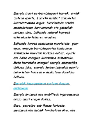 Energia iturri ez-barriztagarri horrek, urriak
izatean aparte, Lurreko hainbat zonaldetan
kontzentratuta dagoz. Herrialdeen arteko
mendekotasun hartuemonak eta gatazkak
sortzen dira, baliabide natural horreek
eskuratzeko lehiaren eraginez.
Baliabide horren kontsumoa murrizteko, gaur
egun, energia barriztagarrien kontsumoa
sustatzeko neurriak hartzen dabilz, eguzki
eta haize energien kontsumoa sustatzeko.
Mota horretako energiei energia alternatibo
deitzen jake, energia konbentzionalak agortu
baino lehen horreek ordezkatzea dabelako
helburu.
Energiak ingurumenean sortzen dauzan
ondorioak:
Energia lortzeak eta erabilteak ingurumenean
arazo ugari eragin daikez.
Gasa, petrolioa edo ikatza lortzeko,
meatzeak eta hobiak hondeatzen dira, eta

 