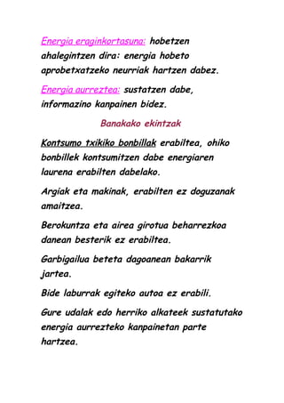 Energia eraginkortasuna: hobetzen
ahalegintzen dira: energia hobeto
aprobetxatzeko neurriak hartzen dabez.
Energia aurreztea: sustatzen dabe,
informazino kanpainen bidez.
Banakako ekintzak
Kontsumo txikiko bonbillak erabiltea, ohiko
bonbillek kontsumitzen dabe energiaren
laurena erabilten dabelako.
Argiak eta makinak, erabilten ez doguzanak
amaitzea.
Berokuntza eta airea girotua beharrezkoa
danean besterik ez erabiltea.
Garbigailua beteta dagoanean bakarrik
jartea.
Bide laburrak egiteko autoa ez erabili.
Gure udalak edo herriko alkateek sustatutako
energia aurrezteko kanpainetan parte
hartzea.

 