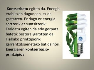 Kontserbatu egiten da. Energia
erabiltzen dugunean, ez da
gastatzen. Ez dago ez energia
sortzerik ez suntsitzerik.
Eraldatu egiten da edo gorputz
batetik bestera igarotzen da.
Fisikako printzipiorik
garrantzitsuenetako bat da hori:
Energiaren kontserbazio-
printzipioa
 