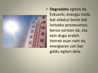• Degradatu egiten da.
Eskuarki, energia mota
bat aldatuz beste bat
lortzeko prozesuetan,
beroa sortzen da, eta
ezin dugu erabili.
Horrek esan nahi du
energiaren zati bat
galdu egiten dela.
 