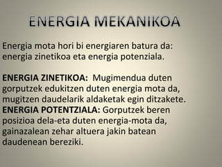 Energia mota hori bi energiaren batura da:
energia zinetikoa eta energia potenziala.
ENERGIA ZINETIKOA: Mugimendua duten
gorputzek edukitzen duten energia mota da,
mugitzen daudelarik aldaketak egin ditzakete.
ENERGIA POTENTZIALA: Gorputzek beren
posizioa dela-eta duten energia-mota da,
gainazalean zehar altuera jakin batean
daudenean bereziki.
 