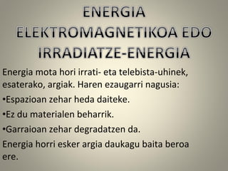 Energia mota hori irrati- eta telebista-uhinek,
esaterako, argiak. Haren ezaugarri nagusia:
•Espazioan zehar heda daiteke.
•Ez du materialen beharrik.
•Garraioan zehar degradatzen da.
Energia horri esker argia daukagu baita beroa
ere.
 