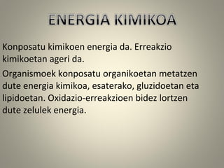 Konposatu kimikoen energia da. Erreakzio
kimikoetan ageri da.
Organismoek konposatu organikoetan metatzen
dute energia kimikoa, esaterako, gluzidoetan eta
lipidoetan. Oxidazio-erreakzioen bidez lortzen
dute zelulek energia.
 