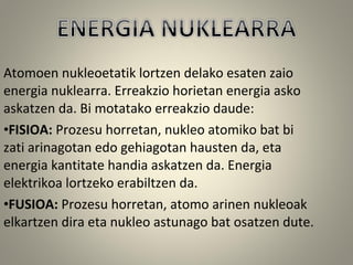 Atomoen nukleoetatik lortzen delako esaten zaio
energia nuklearra. Erreakzio horietan energia asko
askatzen da. Bi motatako erreakzio daude:
•FISIOA: Prozesu horretan, nukleo atomiko bat bi
zati arinagotan edo gehiagotan hausten da, eta
energia kantitate handia askatzen da. Energia
elektrikoa lortzeko erabiltzen da.
•FUSIOA: Prozesu horretan, atomo arinen nukleoak
elkartzen dira eta nukleo astunago bat osatzen dute.
 