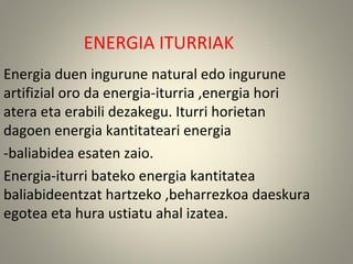 ENERGIA ITURRIAK
Energia duen ingurune natural edo ingurune
artifizial oro da energia-iturria ,energia hori
atera eta erabili dezakegu. Iturri horietan
dagoen energia kantitateari energia
-baliabidea esaten zaio.
Energia-iturri bateko energia kantitatea
baliabideentzat hartzeko ,beharrezkoa daeskura
egotea eta hura ustiatu ahal izatea.
 