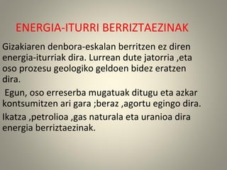 ENERGIA-ITURRI BERRIZTAEZINAK
Gizakiaren denbora-eskalan berritzen ez diren
energia-iturriak dira. Lurrean dute jatorria ,eta
oso prozesu geologiko geldoen bidez eratzen
dira.
Egun, oso erreserba mugatuak ditugu eta azkar
kontsumitzen ari gara ;beraz ,agortu egingo dira.
Ikatza ,petrolioa ,gas naturala eta uranioa dira
energia berriztaezinak.
 