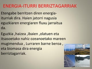 ENERGIA-ITURRI BERRIZTAGARRIAK
Etengabe berritzen diren energia-
iturriak dira. Haien jatorri nagusia
eguzkiaren energiaren fluxu jarraitua
da.
Eguzkia ,haizea ,ibaien ,olatuen eta
itsasoetako nahiz ozeanoetako mareen
mugimendua , Lurraren barne beroa ,
eta biomasa dira energia
berriztagarriak.
 
