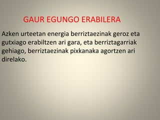 GAUR EGUNGO ERABILERA
Azken urteetan energia berriztaezinak geroz eta
gutxiago erabiltzen ari gara, eta berriztagarriak
gehiago, berriztaezinak pixkanaka agortzen ari
direlako.
 