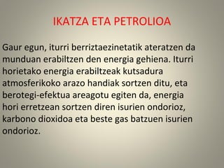 Gaur egun, iturri berriztaezinetatik ateratzen da
munduan erabiltzen den energia gehiena. Iturri
horietako energia erabiltzeak kutsadura
atmosferikoko arazo handiak sortzen ditu, eta
berotegi-efektua areagotu egiten da, energia
hori erretzean sortzen diren isurien ondorioz,
karbono dioxidoa eta beste gas batzuen isurien
ondorioz.
IKATZA ETA PETROLIOA
 
