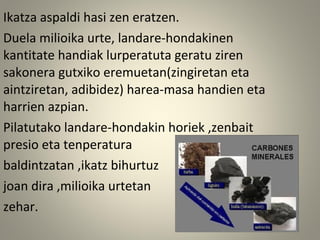 Ikatza aspaldi hasi zen eratzen.
Duela milioika urte, landare-hondakinen
kantitate handiak lurperatuta geratu ziren
sakonera gutxiko eremuetan(zingiretan eta
aintziretan, adibidez) harea-masa handien eta
harrien azpian.
Pilatutako landare-hondakin horiek ,zenbait
presio eta tenperatura
baldintzatan ,ikatz bihurtuz
joan dira ,milioika urtetan
zehar.
 